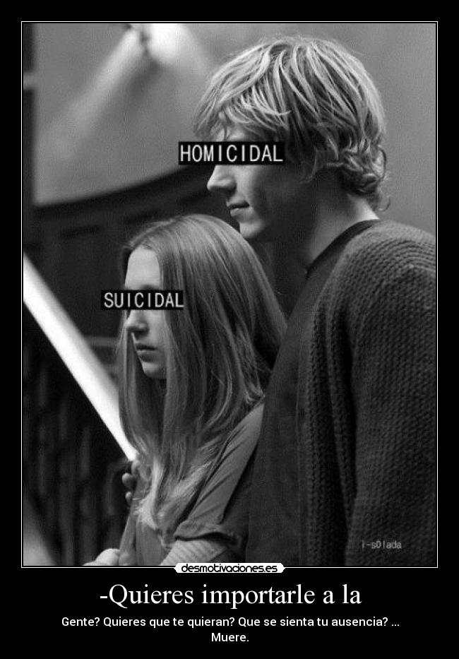 -Quieres importarle a la - Gente? Quieres que te quieran? Que se sienta tu ausencia? ...
Muere.