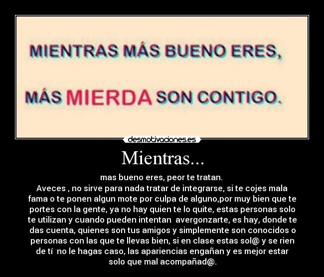 Mientras... - mas bueno eres, peor te tratan. 
Aveces , no sirve para nada tratar de integrarse, si te cojes mala
fama o te ponen algun mote por culpa de alguno,por muy bien que te
portes con la gente, ya no hay quien te lo quite, estas personas solo
te utilizan y cuando pueden intentan  avergonzarte, es hay, donde te
das cuenta, quienes son tus amigos y simplemente son conocidos o
personas con las que te llevas bien, si en clase estas sol@ y se rien
de tí  no le hagas caso, las apariencias engañan y es mejor estar
solo que mal acompañad@.