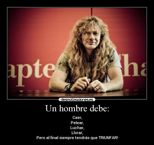 Un hombre debe: - Caer,
Pelear,
Luchar,
Llorar,
Pero al final siempre tendrás que TRIUNFAR!