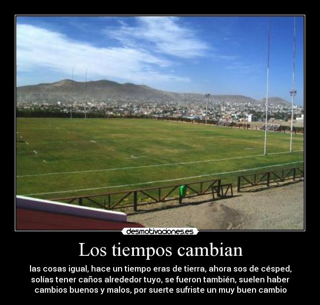 Los tiempos cambian - las cosas igual, hace un tiempo eras de tierra, ahora sos de césped,
solías tener caños alrededor tuyo, se fueron también, suelen haber
cambios buenos y malos, por suerte sufriste un muy buen cambio