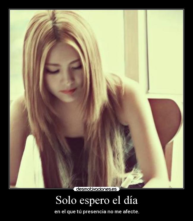 Solo espero el día - en el que tú presencia no me afecte.