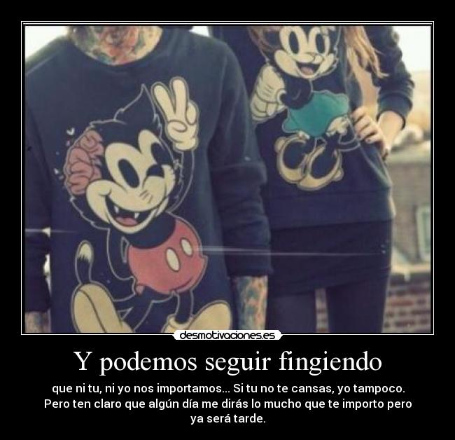 Y podemos seguir fingiendo - que ni tu, ni yo nos importamos... Si tu no te cansas, yo tampoco.
Pero ten claro que algún día me dirás lo mucho que te importo pero
ya será tarde.