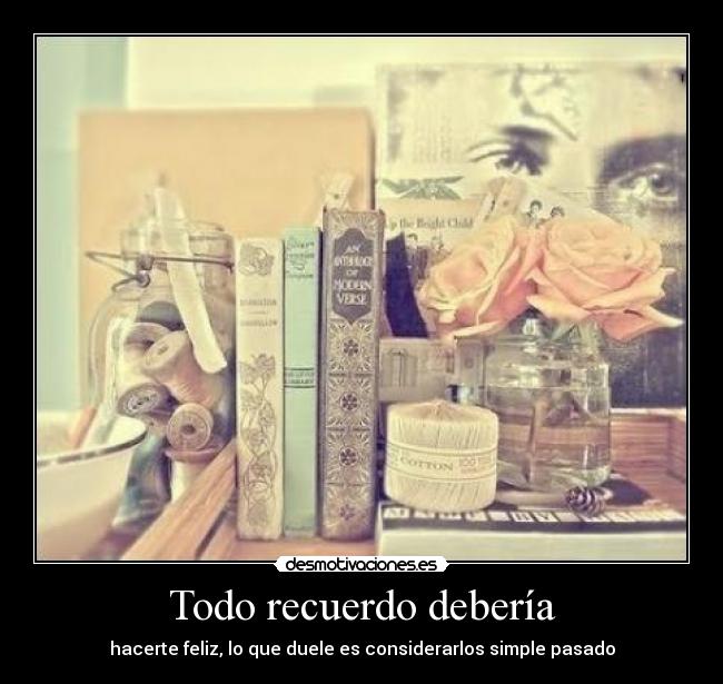 Todo recuerdo debería - hacerte feliz, lo que duele es considerarlos simple pasado