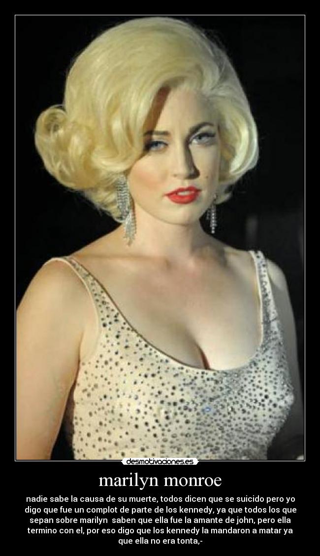 marilyn monroe - nadie sabe la causa de su muerte, todos dicen que se suicido pero yo
digo que fue un complot de parte de los kennedy, ya que todos los que
sepan sobre marilyn saben que ella fue la amante de john, pero ella
termino con el, por eso digo que los kennedy la mandaron a matar ya
que ella no era tonta,-