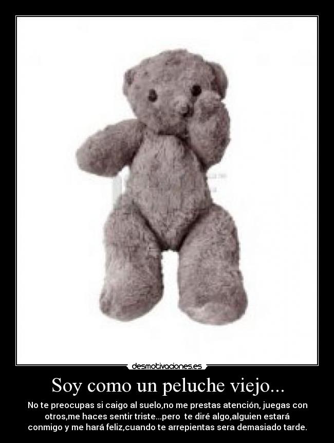 Soy como un peluche viejo... - No te preocupas si caigo al suelo,no me prestas atención, juegas con
otros,me haces sentir triste...pero te diré algo,alguien estará
conmigo y me hará feliz,cuando te arrepientas sera demasiado tarde.