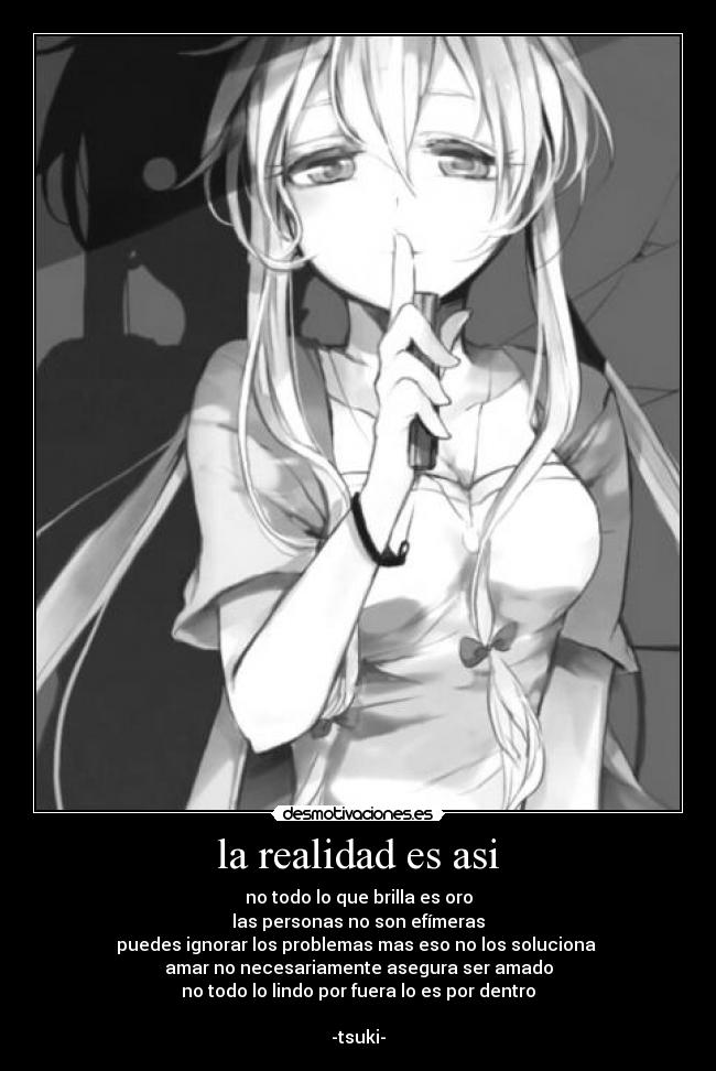 la realidad es asi - no todo lo que brilla es oro
las personas no son efímeras
puedes ignorar los problemas mas eso no los soluciona
amar no necesariamente asegura ser amado
no todo lo lindo por fuera lo es por dentro
-tsuki-