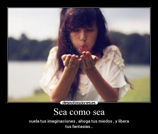 Sea como sea - vuela tus imaginaciones , ahoga tus miedos , y libera
tus fantasías...