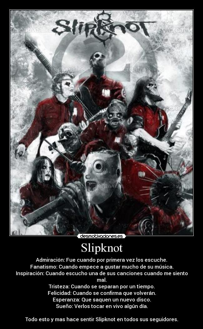Slipknot - Admiración: Fue cuando por primera vez los escuche.
Fanatismo: Cuando empece a gustar mucho de su música.
Inspiración: Cuando escucho una de sus canciones cuando me siento mal.
Tristeza: Cuando se separan por un tiempo.
Felicidad: Cuando se confirma que volverán.
Esperanza: Que saquen un nuevo disco.
Sueño: Verlos tocar en vivo algún día.

Todo esto y mas hace sentir Slipknot en todos sus seguidores.