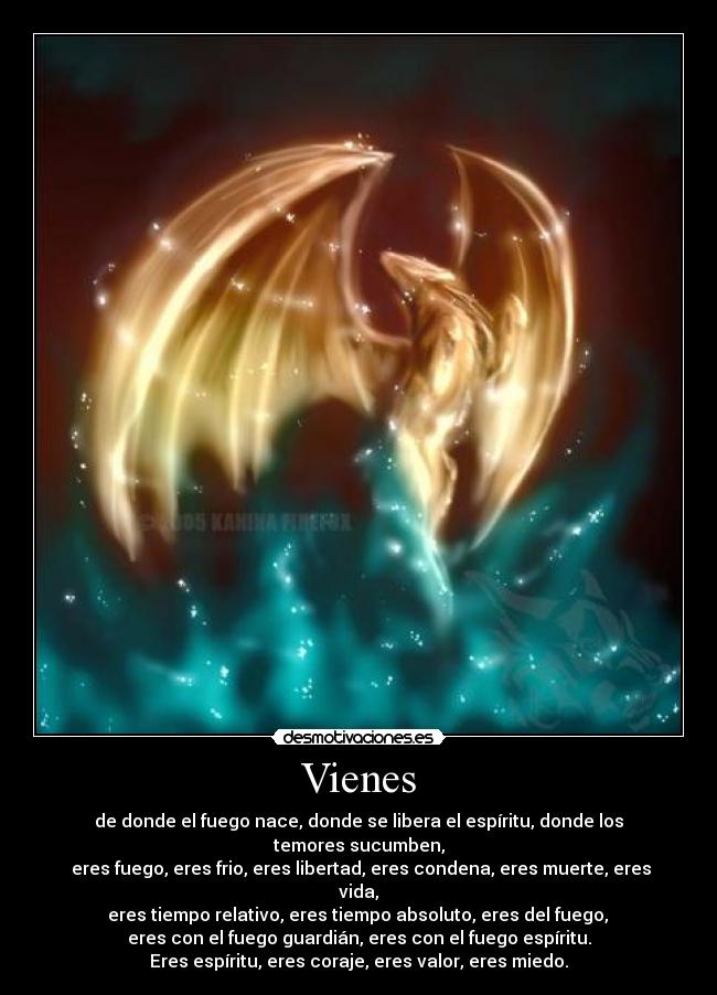 Vienes - de donde el fuego nace, donde se libera el espíritu, donde los temores sucumben,
eres fuego, eres frio, eres libertad, eres condena, eres muerte, eres vida,
eres tiempo relativo, eres tiempo absoluto, eres del fuego,
eres con el fuego guardián, eres con el fuego espíritu.
Eres espíritu, eres coraje, eres valor, eres miedo.
