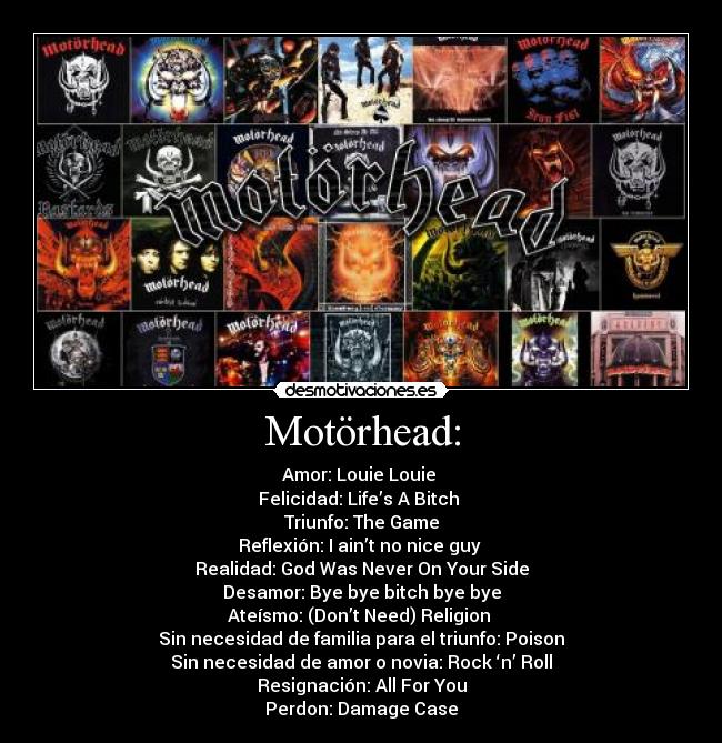 Motörhead: - Amor: Louie Louie
Felicidad: Life’s A Bitch
Triunfo: The Game
Reflexión: I ain’t no nice guy
Realidad: God Was Never On Your Side
Desamor: Bye bye bitch bye bye
Ateísmo: (Don’t Need) Religion
Sin necesidad de familia para el triunfo: Poison
Sin necesidad de amor o novia: Rock ‘n’ Roll
Resignación: All For You
Perdon: Damage Case