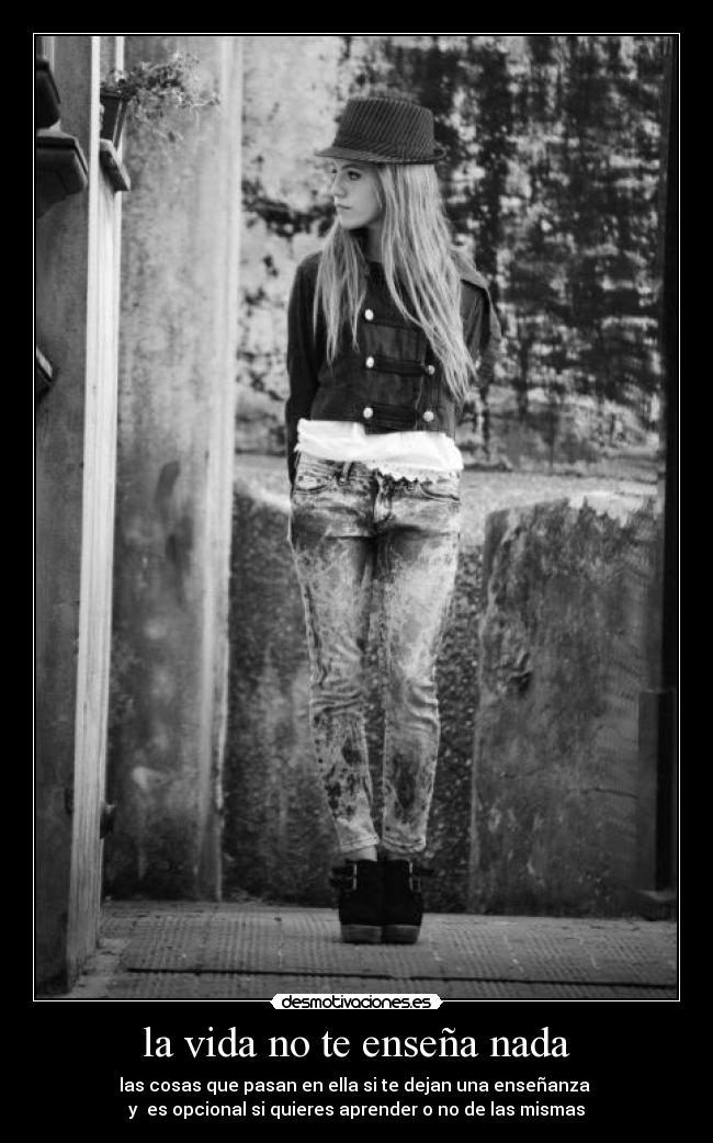 la vida no te enseña nada - las cosas que pasan en ella si te dejan una enseñanza
y es opcional si quieres aprender o no de las mismas