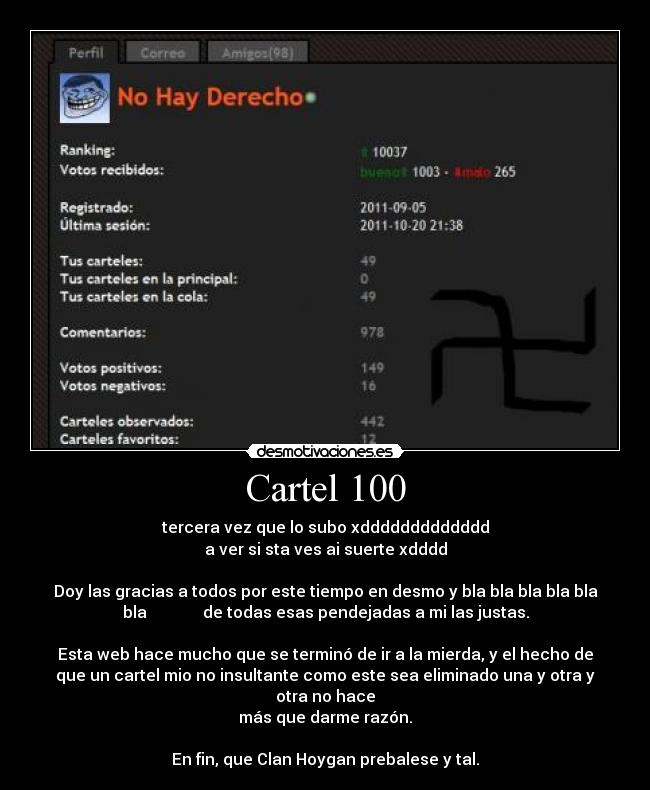 Cartel 100 - tercera vez que lo subo xddddddddddddd
a ver si sta ves ai suerte xdddd

Doy las gracias a todos por este tiempo en desmo y bla bla bla bla bla
bla              de todas esas pendejadas a mi las justas.

Esta web hace mucho que se terminó de ir a la mierda, y el hecho de
que un cartel mio no insultante como este sea eliminado una y otra y
otra no hace
más que darme razón.
 
En fin, que Clan Hoygan prebalese y tal.