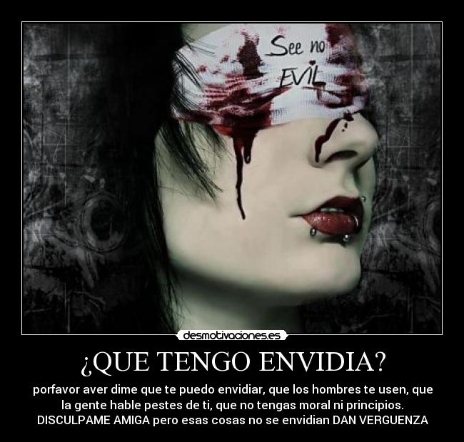 ¿QUE TENGO ENVIDIA? - porfavor aver dime que te puedo envidiar, que los hombres te usen, que
la gente hable pestes de ti, que no tengas moral ni principios.
DISCULPAME AMIGA pero esas cosas no se envidian DAN VERGUENZA