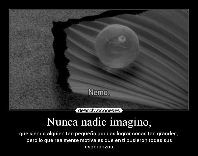 Nunca nadie imagino, - que siendo alguien tan pequeño podrías lograr cosas tan grandes,
pero lo que realmente motiva es que en ti pusieron todas sus
esperanzas.