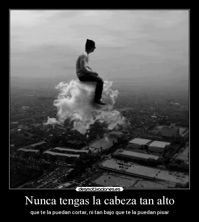 Nunca tengas la cabeza tan alto - que te la puedan cortar, ni tan bajo que te la puedan pisar