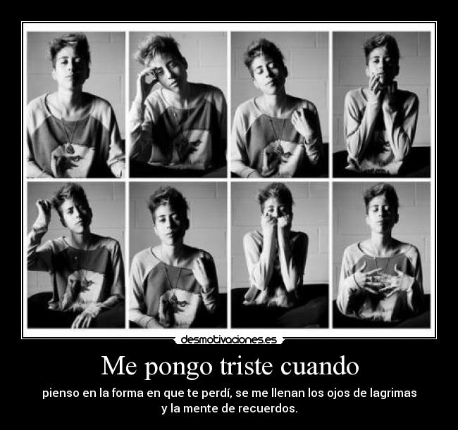 Me pongo triste cuando - pienso en la forma en que te perdí, se me llenan los ojos de lagrimas
y la mente de recuerdos.