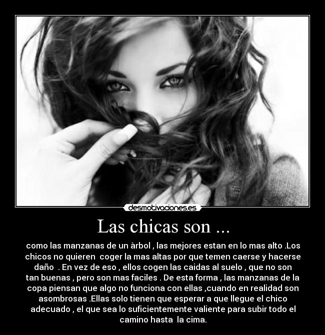 Las chicas son ... - como las manzanas de un àrbol , las mejores estan en lo mas alto .Los
chicos no quieren coger la mas altas por que temen caerse y hacerse
daño . En vez de eso , ellos cogen las caidas al suelo , que no son
tan buenas , pero son mas faciles . De esta forma , las manzanas de la
copa piensan que algo no funciona con ellas ,cuando en realidad son
asombrosas .Ellas solo tienen que esperar a que llegue el chico
adecuado , el que sea lo suficientemente valiente para subir todo el
camino hasta la cima.