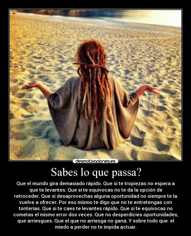 Sabes lo que passa? - Que el mundo gira demasiado rápido. Que si te tropiezas no espera a
que te levantes. Que si te equivocas no te da la opción de
retroceder. Que si desaprovechas alguna oportunidad no siempre te la
vuelve a ofrecer. Por eso mismo te digo que no te entretengas con
tonterías. Que si te caes te levantes rápido. Que si te equivocas no
cometas el mismo error dos veces. Que no desperdicies oportunidades,
que arriesgues. Que el que no arriesga no gana. Y sobre todo que el
miedo a perder no te impida actuar.