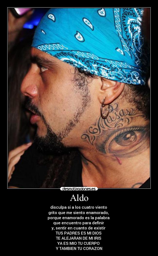 Aldo - disculpa si a los cuatro viento
grito que me siento enamorado,
porque enamorado es la palabra
que encuentro para definir
y, sentir en cuanto de existir
TUS PADRES ES MI DIOS
TE ALEJARAN DE MI IRIS
YA ES MIO TU CUERPO
Y TAMBIEN TU CORAZON