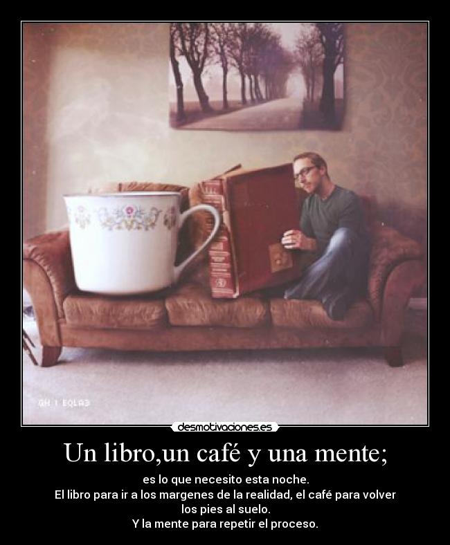 Un libro,un café y una mente; - es lo que necesito esta noche.
El libro para ir a los margenes de la realidad, el café para volver los pies al suelo.
Y la mente para repetir el proceso.
