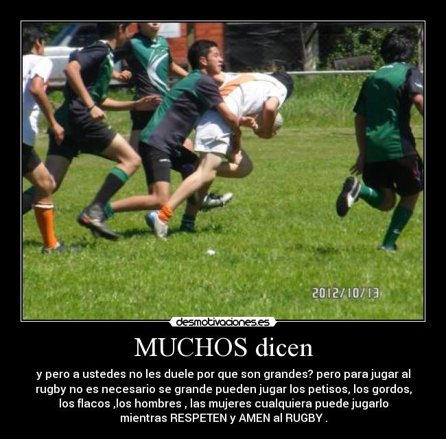 MUCHOS dicen - y pero a ustedes no les duele por que son grandes? pero para jugar al
rugby no es necesario se grande pueden jugar los petisos, los gordos,
los flacos ,los hombres , las mujeres cualquiera puede jugarlo
mientras RESPETEN y AMEN al RUGBY .