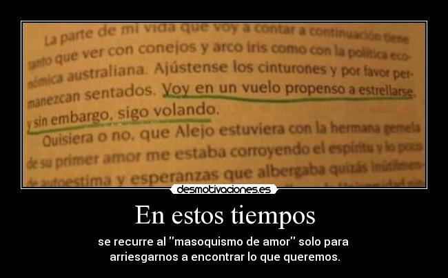 En estos tiempos - se recurre al masoquismo de amor solo para
arriesgarnos a encontrar lo que queremos.
