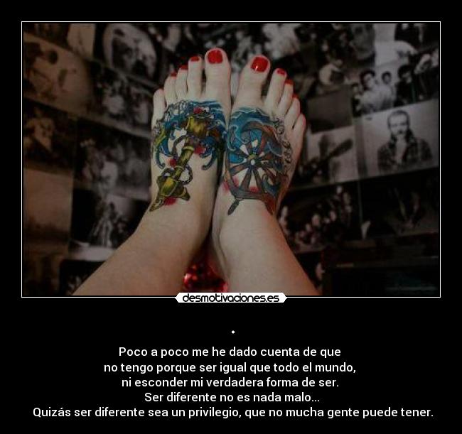 . - Poco a poco me he dado cuenta de que
no tengo porque ser igual que todo el mundo,
ni esconder mi verdadera forma de ser.
Ser diferente no es nada malo...
Quizás ser diferente sea un privilegio, que no mucha gente puede tener.