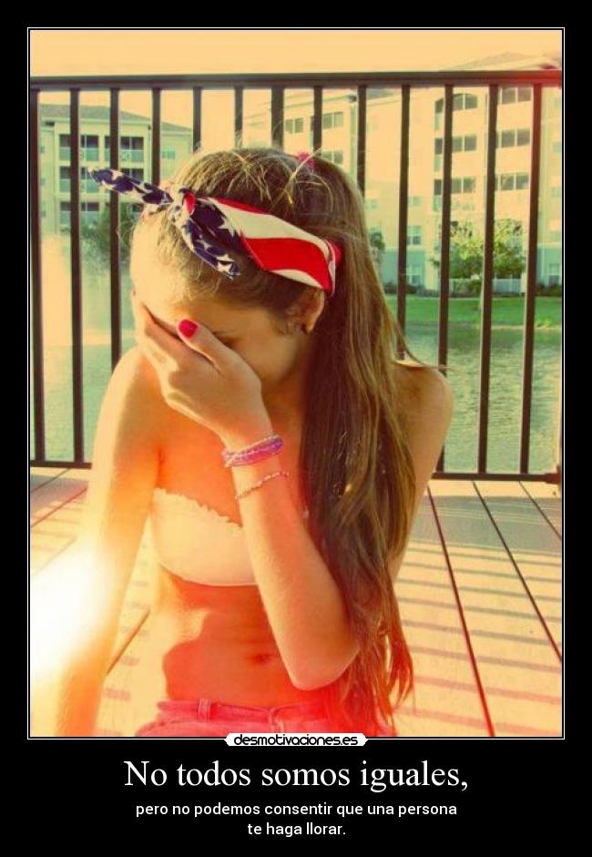 No todos somos iguales, - pero no podemos consentir que una persona
te haga llorar.