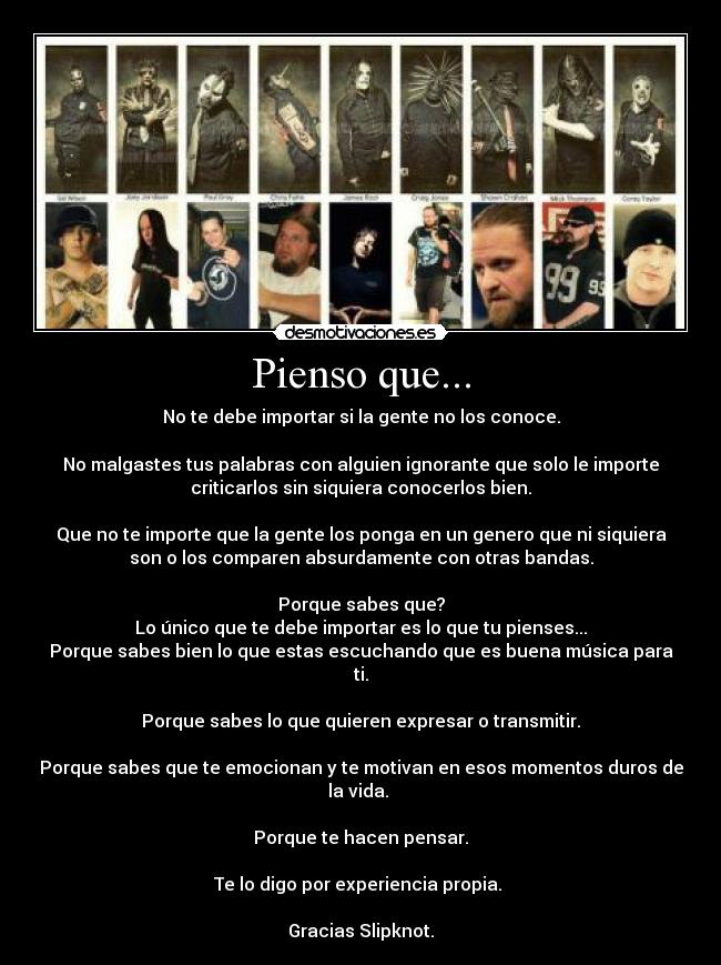Pienso que... - No te debe importar si la gente no los conoce.

No malgastes tus palabras con alguien ignorante que solo le importe
criticarlos sin siquiera conocerlos bien.

Que no te importe que la gente los ponga en un genero que ni siquiera
son o los comparen absurdamente con otras bandas.

Porque sabes que?
Lo único que te debe importar es lo que tu pienses...
Porque sabes bien lo que estas escuchando que es buena música para
ti.

Porque sabes lo que quieren expresar o transmitir.

Porque sabes que te emocionan y te motivan en esos momentos duros de
la vida. 

Porque te hacen pensar.

Te lo digo por experiencia propia. 

Gracias Slipknot.