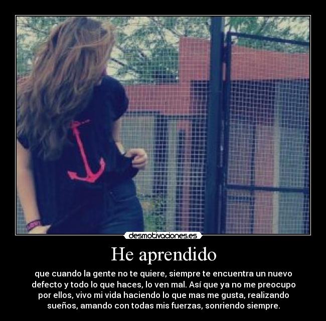 He aprendido - que cuando la gente no te quiere, siempre te encuentra un nuevo
defecto y todo lo que haces, lo ven mal. Así que ya no me preocupo
por ellos, vivo mi vida haciendo lo que mas me gusta, realizando
sueños, amando con todas mis fuerzas, sonriendo siempre.