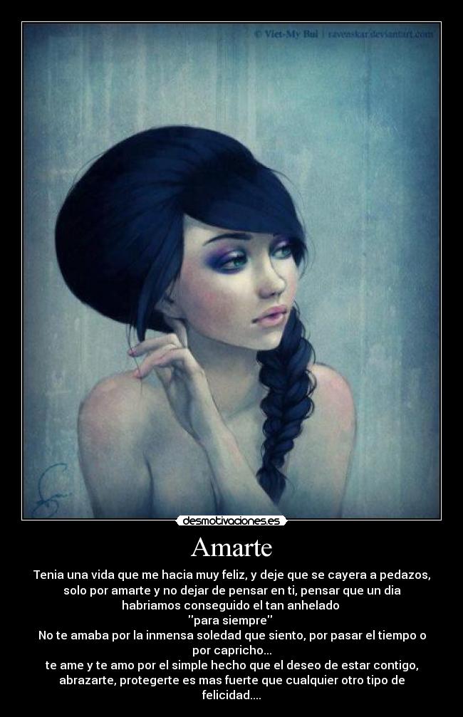 Amarte - Tenia una vida que me hacia muy feliz, y deje que se cayera a pedazos,
solo por amarte y no dejar de pensar en ti, pensar que un dia
habriamos conseguido el tan anhelado
para siempre
No te amaba por la inmensa soledad que siento, por pasar el tiempo o
por capricho...
te ame y te amo por el simple hecho que el deseo de estar contigo,
abrazarte, protegerte es mas fuerte que cualquier otro tipo de
felicidad....