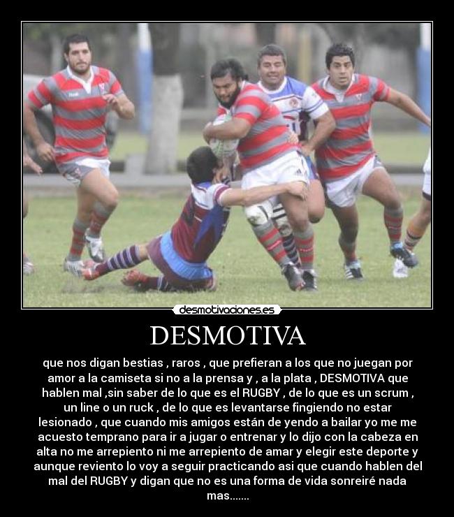 DESMOTIVA - que nos digan bestias , raros , que prefieran a los que no juegan por
amor a la camiseta si no a la prensa y , a la plata , DESMOTIVA que
hablen mal ,sin saber de lo que es el RUGBY , de lo que es un scrum ,
un line o un ruck , de lo que es levantarse fingiendo no estar
lesionado , que cuando mis amigos están de yendo a bailar yo me me
acuesto temprano para ir a jugar o entrenar y lo dijo con la cabeza en
alta no me arrepiento ni me arrepiento de amar y elegir este deporte y
aunque reviento lo voy a seguir practicando asi que cuando hablen del
mal del RUGBY y digan que no es una forma de vida sonreiré nada
mas.......