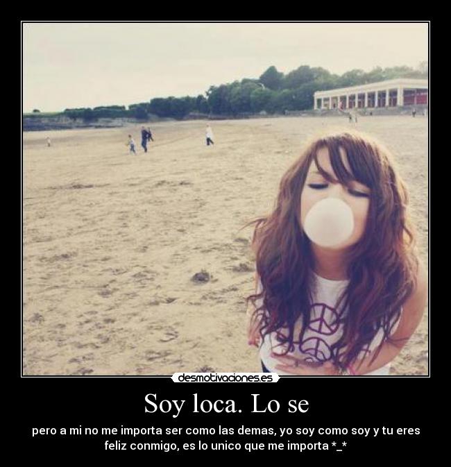 Soy loca. Lo se - pero a mi no me importa ser como las demas, yo soy como soy y tu eres
feliz conmigo, es lo unico que me importa *_*