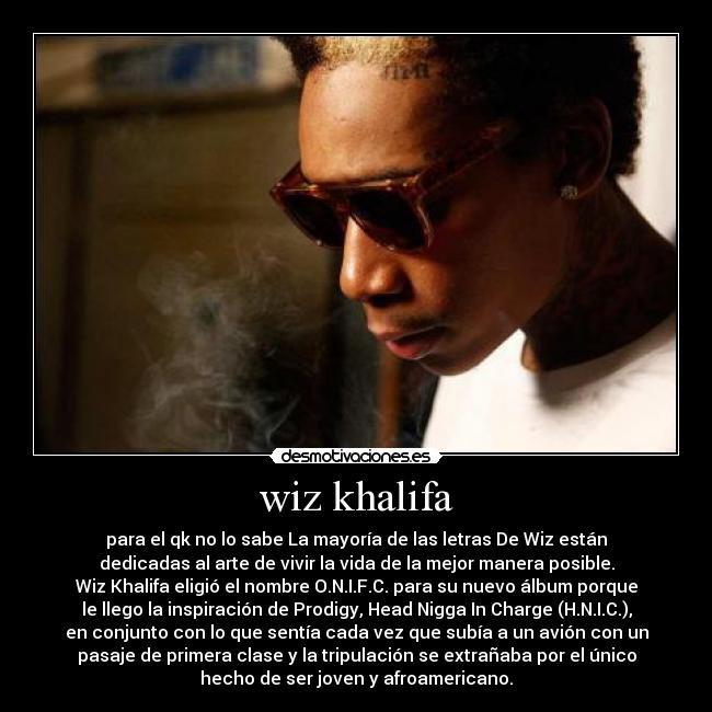 wiz khalifa - para el qk no lo sabe La mayoría de las letras De Wiz están
dedicadas al arte de vivir la vida de la mejor manera posible.
Wiz Khalifa eligió el nombre O.N.I.F.C. para su nuevo álbum porque
le llego la inspiración de Prodigy, Head Nigga In Charge (H.N.I.C.),
en conjunto con lo que sentía cada vez que subía a un avión con un
pasaje de primera clase y la tripulación se extrañaba por el único
hecho de ser joven y afroamericano.