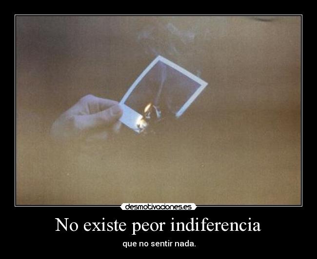 No existe peor indiferencia - que no sentir nada.