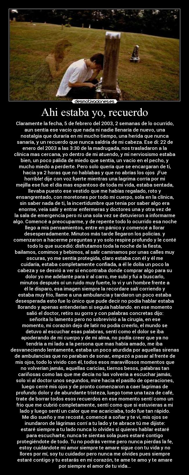 Ahi estaba yo, recuerdo - Claramente la fecha, 5 de febrero del 2003, 2 semanas de lo ocurrido,
aun sentía ese vacío que nada ni nadie llenaría de nuevo, una
nostalgia que duraría en mi mucho tiempo, una herida que nunca
sanaría, y un recuerdo que nunca saldría de mi cabeza. Ese di: 22 de
enero del 2003 a las 3:30 de la madrugada, nos trasladaron a la
clínica mas cercana, yo dentro de mi atuendo, y mi nerviosismo estaba
bien, un poco pálida de miedo que sentía, un vacio en el pecho, y
mucho miedo a perderte. Pero solo quería que se encargaran de ti,
hacia ya 2 horas que no hablabas y que no abrías los ojos  ¡Fue
horrible! dije con voz fuerte mientras una lagrima corría por mi
mejilla ese fue el día mas espantoso de toda mi vida, estaba sentada,
llevaba puesto ese vestido que me habías regalado, roto y
ensangrentado, con moretones por todo mi cuerpo, sola en la clínica,
sin saber nada de ti, la incertidumbre que tenia por saber algo era
enorme, veía salir y entrar enfermeras y doctores una y otra vez de
la sala de emergencia pero ni una sola vez se detuvieron a informarme
algo. Comencé a preocuparme, y de repente todo lo ocurrido esa noche
llego a mis pensamientos, entre en pánico y comencé a llorar
desesperadamente. Minutos más tarde llegaron los policías. y
comenzaron a hacerme preguntas y yo solo respire profundo y le conté
todo lo que sucedió: disfrutamos toda la noche de la fiesta,
bailamos, comimos y bebimos, al salir caminamos por unas calles muy
oscuras, yo me sentía protegida, claro estaba con él y él me
cuidaría, estaba completamente confiada, a él le dolía un poco la
cabeza y se desvió a ver si encontraba donde comprar algo para su
dolor yo me adelante para ir al carro, me subí y fui a buscarlo,
minutos después oí un ruido muy fuerte, lo vi y un hombre frente a
él le disparo, esa imagen siempre la recordare salí corriendo y
estaba muy frio, llame a una ambulancia y tardaron un poco estaba
desesperada esto fue lo único que pude decir no podía hablar estaba
llorando y apenas entenderían si seguía hablando. en ese momento
salió el doctor, retiro su gorro y con palabras concretas dijo:
señorita lo lamento pero no sobrevivió a la cirugía, en ese
momento, mi corazón dejo de latir no podía creerlo, el mundo se
detuvo al escuchar esas palabras, sentí como el dolor se iba
apoderando de mi cuerpo y de mi alma, no podía creer que ya no
tendría a mi lado a la persona que mas había amado, me iba
desvaneciendo lentamente, estaba un poco aturdida por aquellas sirenas
de ambulancias que no paraban de sonar, empezó a pasar al frente de
mis ojos, todo lo vivido con él, todos esos maravillosos momentos que
no volverían jamás, aquellas caricias, tiernos besos, palabras tan
cariñosas como las que me decía no las volvería a escuchar jamás,
solo vi al doctor unos segundos, mire hacia el pasillo de operaciones,
luego cerré mis ojos y de pronto comenzaron a caer lagrimas de
profundo dolor y de abundante tristeza, luego tome una taza de café,
trate de borrar todos esos recuerdos en ese momento sentí como un
frio que me cubrió completamente, sentí como que si estuvieras a mi
lado y luego sentí un calor que me acariciaba, todo fue tan rápido.
Me dio sueño y me recosté, comencé a soñar y te vi, mis ojos se
inundaron de lágrimas corrí a tu lado y te abrace tú me dijiste:
estaré siempre a tu lado nunca lo olvides si quieres hablar estaré
para escucharte, nunca te sientas sola pues estaré contigo
protegiéndote de todo. Tu no podrás verme pero nunca pierdas la fe,
estoy cuidándote mi amor siempre te amare sigue con tu vida y no
llores por mí, soy tu cuidador pero nunca me olvides pues siempre
estaré contigo y tu estarás en mi corazón, te ame te amo y te amare
por siempre el amor de tu vida...