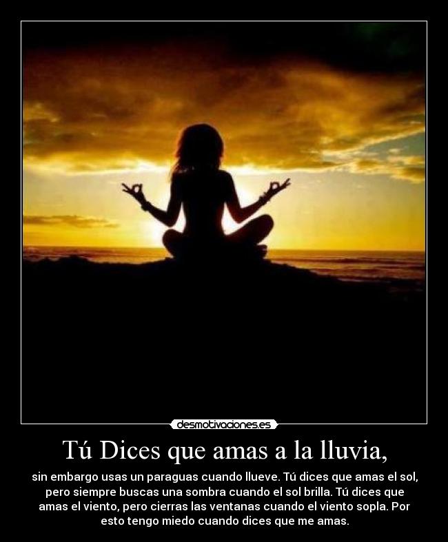 Tú Dices que amas a la lluvia, - sin embargo usas un paraguas cuando llueve. Tú dices que amas el sol,
pero siempre buscas una sombra cuando el sol brilla. Tú dices que
amas el viento, pero cierras las ventanas cuando el viento sopla. Por
esto tengo miedo cuando dices que me amas.