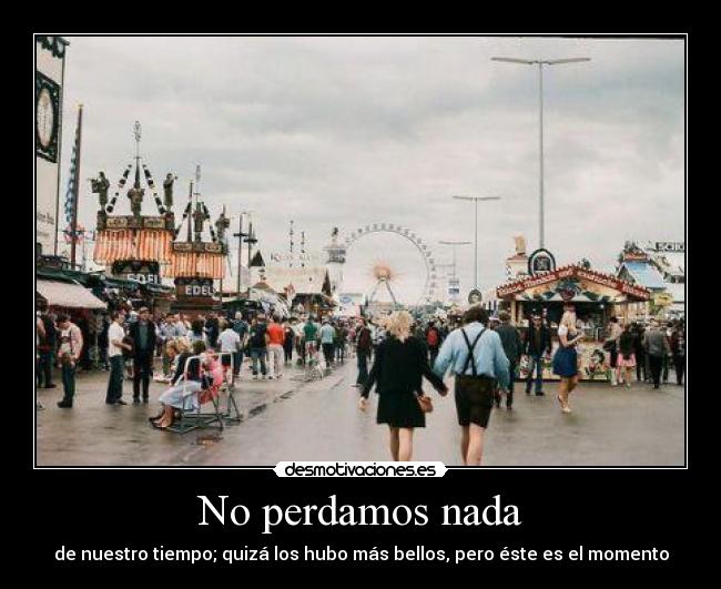 No perdamos nada - de nuestro tiempo; quizá los hubo más bellos, pero éste es el momento