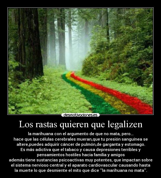 Los rastas quieren que legalizen - la marihuana con el argumento de que no mata, pero...
hace que las células cerebrales mueran,que tu presión sanguínea se
altere,puedes adquirir cáncer de pulmón,de garganta y estomago.
Es más adictiva que el tabaco y causa depresiones terribles y
pensamientos hostiles hacia familia y amigos
además tiene sustancias psicoactivas muy potentes, que impactan sobre
el sistema nervioso central y el aparato cardiovascular causando hasta
la muerte lo que desmiente el mito que dice la marihuana no mata.