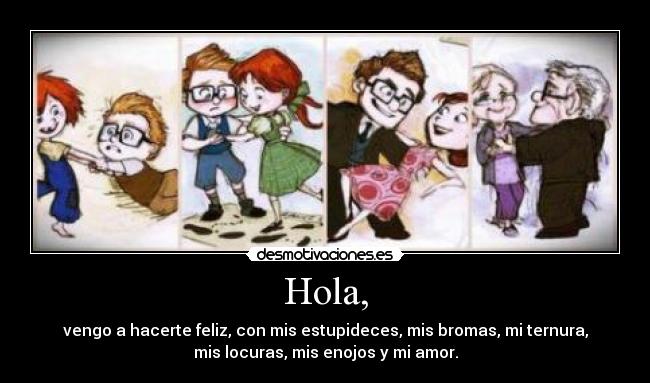 Hola, - vengo a hacerte feliz, con mis estupideces, mis bromas, mi ternura,
mis locuras, mis enojos y mi amor.