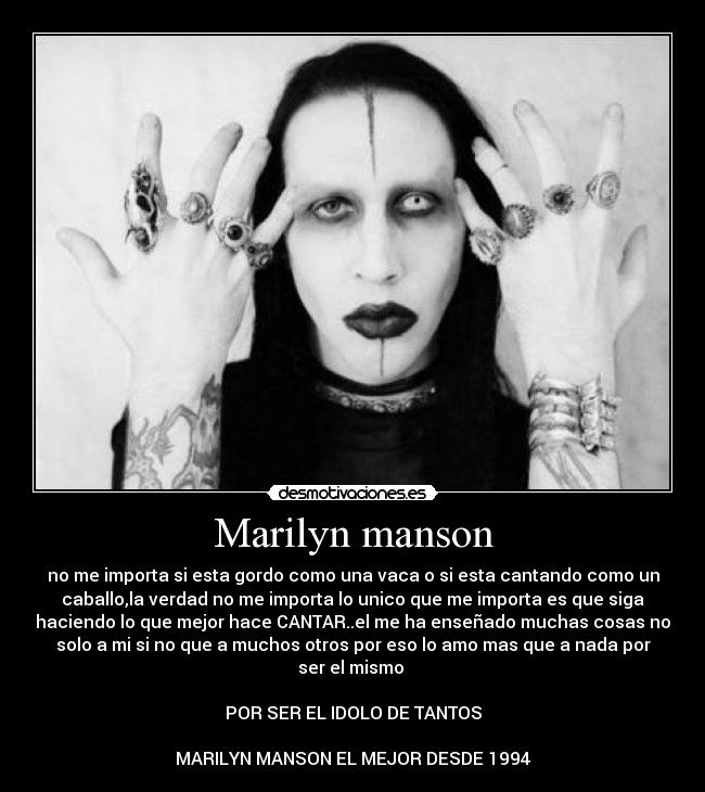 Marilyn manson - no me importa si esta gordo como una vaca o si esta cantando como un
caballo,la verdad no me importa lo unico que me importa es que siga
haciendo lo que mejor hace CANTAR..el me ha enseñado muchas cosas no
solo a mi si no que a muchos otros por eso lo amo mas que a nada por
ser el mismo 

POR SER EL IDOLO DE TANTOS

MARILYN MANSON EL MEJOR DESDE 1994