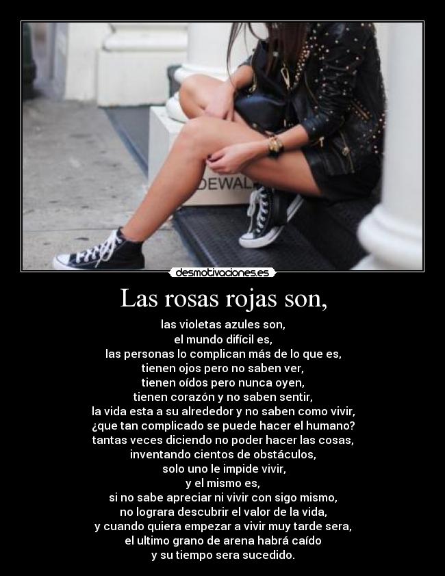 Las rosas rojas son, - las violetas azules son,
el mundo difícil es,
las personas lo complican más de lo que es,
tienen ojos pero no saben ver,
tienen oídos pero nunca oyen,
tienen corazón y no saben sentir,
la vida esta a su alrededor y no saben como vivir,
¿que tan complicado se puede hacer el humano?
tantas veces diciendo no poder hacer las cosas,
inventando cientos de obstáculos,
solo uno le impide vivir,
y el mismo es,
si no sabe apreciar ni vivir con sigo mismo,
no lograra descubrir el valor de la vida,
y cuando quiera empezar a vivir muy tarde sera,
el ultimo grano de arena habrá caído
y su tiempo sera sucedido.