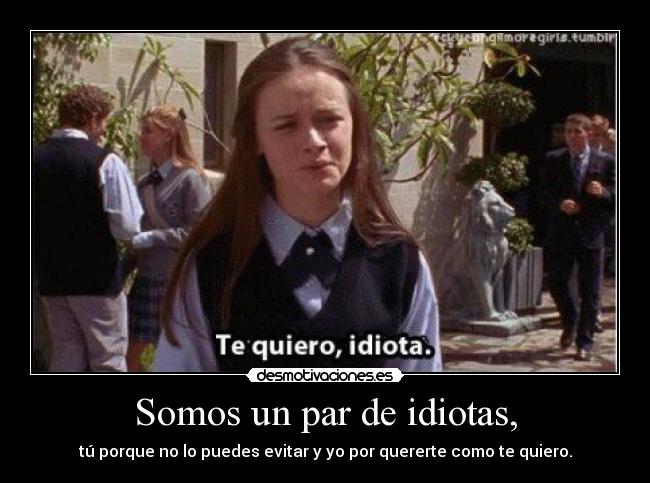 Somos un par de idiotas, - tú porque no lo puedes evitar y yo por quererte como te quiero.