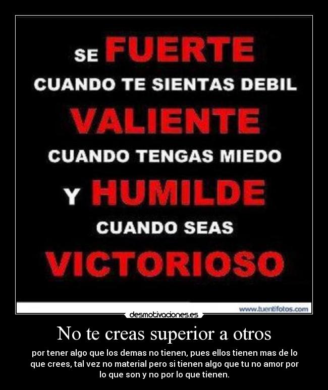 No te creas superior a otros - por tener algo que los demas no tienen, pues ellos tienen mas de lo
que crees, tal vez no material pero si tienen algo que tu no amor por
lo que son y no por lo que tienen.