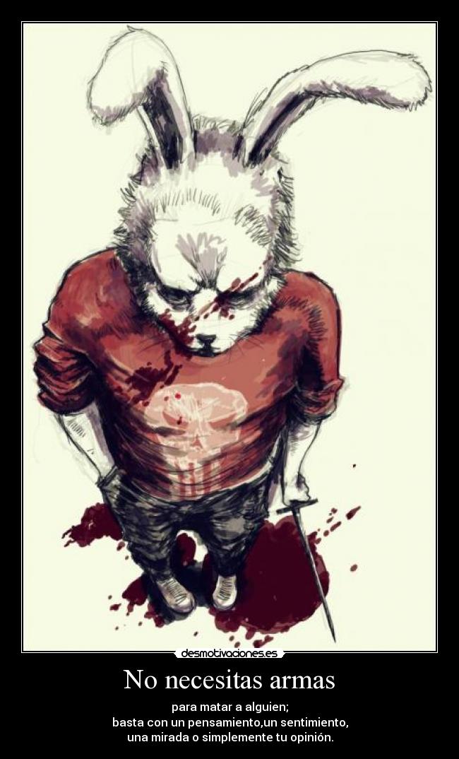 No necesitas armas - para matar a alguien;
basta con un pensamiento,un sentimiento,
una mirada o simplemente tu opinión.