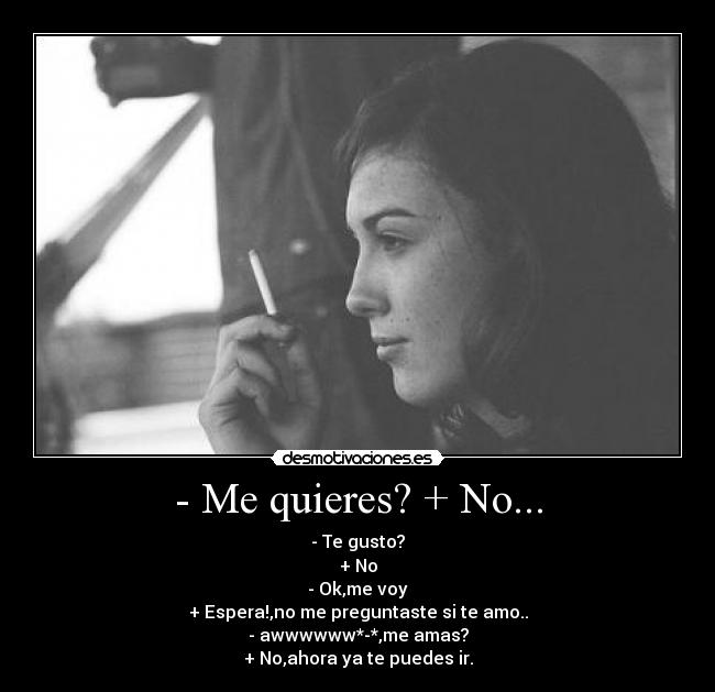 - Me quieres? + No... - - Te gusto?
+ No
- Ok,me voy
+ Espera!,no me preguntaste si te amo..
- awwwwww*-*,me amas?
+ No,ahora ya te puedes ir.