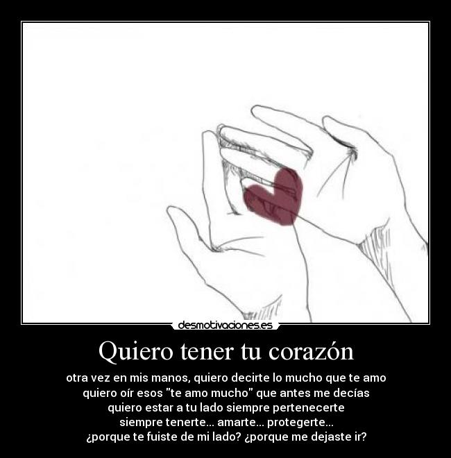Quiero tener tu corazón - otra vez en mis manos, quiero decirte lo mucho que te amo
quiero oír esos te amo mucho que antes me decías
quiero estar a tu lado siempre pertenecerte
siempre tenerte... amarte... protegerte...
¿porque te fuiste de mi lado? ¿porque me dejaste ir?
