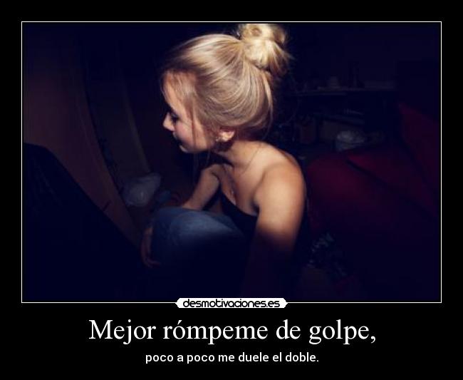 Mejor rómpeme de golpe, - poco a poco me duele el doble.