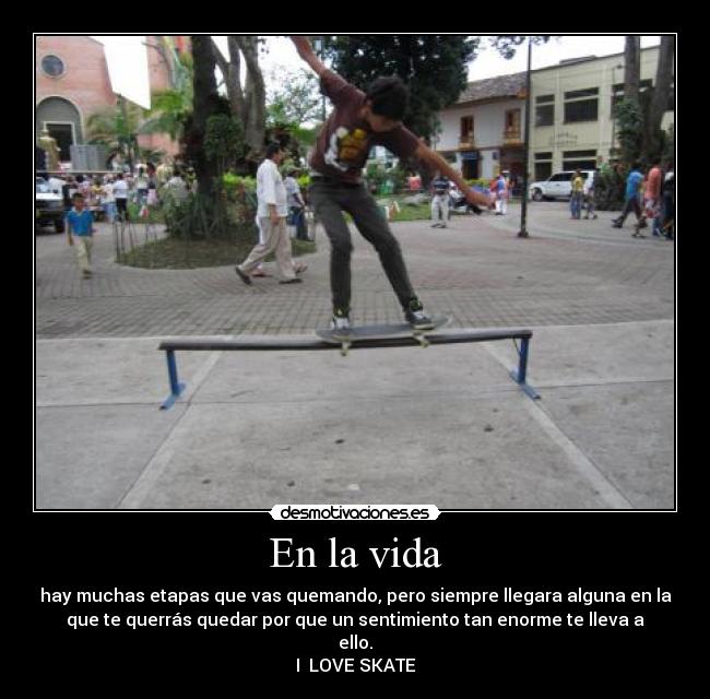 En la vida - hay muchas etapas que vas quemando, pero siempre llegara alguna en la
que te querrás quedar por que un sentimiento tan enorme te lleva a
ello.
I  LOVE SKATE