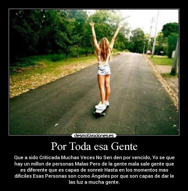 Por Toda esa Gente - Que a sido Criticada Muchas Veces No Sen den por vencido, Yo se que
hay un millon de personas Malas Pero de la gente mala sale gente que
es diferente que es capas de sonreír Hasta en los momentos mas
dificiles Esas Personas son como Ángeles por que son capas de dar le
las luz a mucha gente.